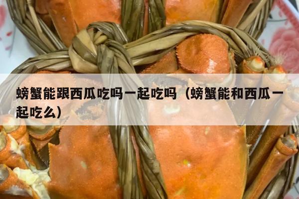 螃蟹能跟西瓜吃吗一起吃吗（螃蟹能和西瓜一起吃么）