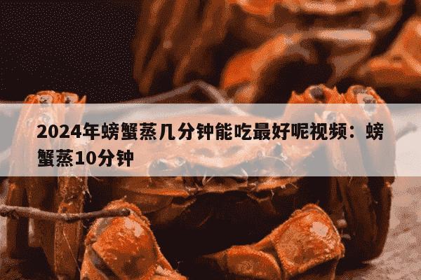 2024年螃蟹蒸几分钟能吃最好呢视频：螃蟹蒸10分钟