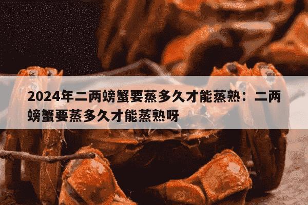 2024年二两螃蟹要蒸多久才能蒸熟：二两螃蟹要蒸多久才能蒸熟呀