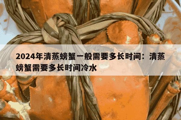 2024年清蒸螃蟹一般需要多长时间：清蒸螃蟹需要多长时间冷水