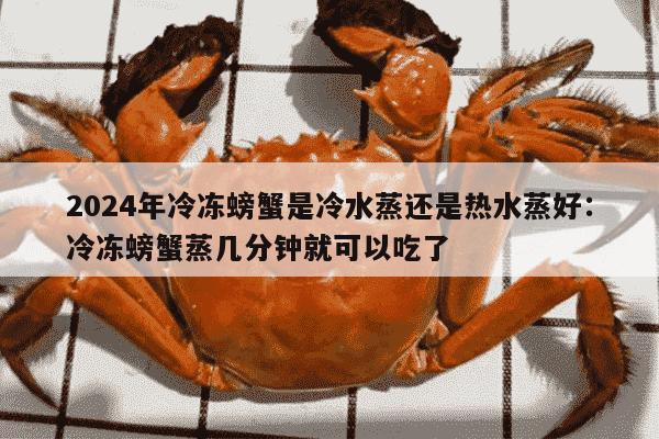 2024年冷冻螃蟹是冷水蒸还是热水蒸好：冷冻螃蟹蒸几分钟就可以吃了