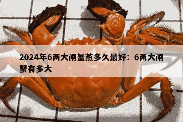 2024年6两大闸蟹蒸多久最好：6两大闸蟹有多大