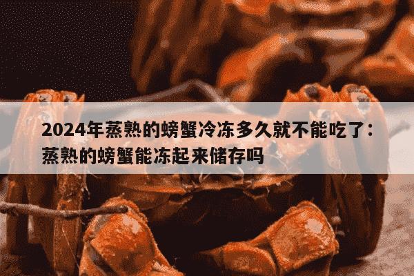 2024年蒸熟的螃蟹冷冻多久就不能吃了：蒸熟的螃蟹能冻起来储存吗