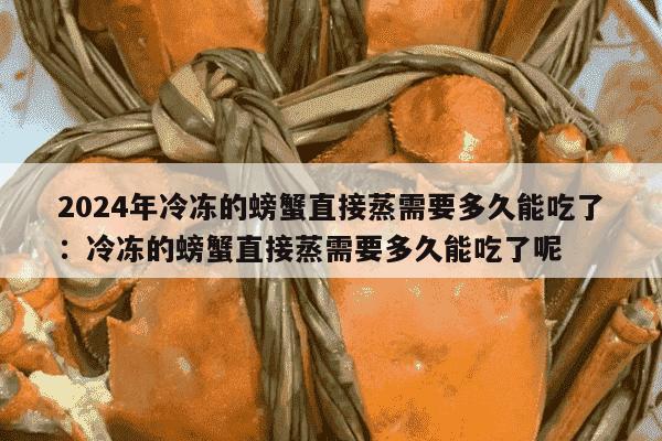 2024年冷冻的螃蟹直接蒸需要多久能吃了：冷冻的螃蟹直接蒸需要多久能吃了呢