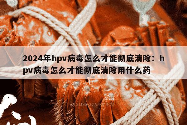 2024年hpv病毒怎么才能彻底清除：hpv病毒怎么才能彻底清除用什么药