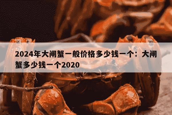 2024年大闸蟹一般价格多少钱一个：大闸蟹多少钱一个2020