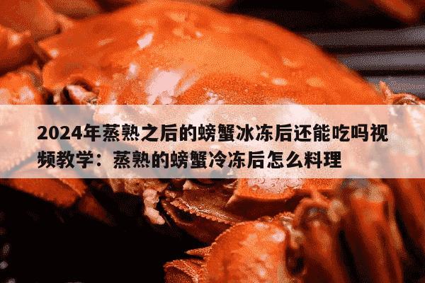 2024年蒸熟之后的螃蟹冰冻后还能吃吗视频教学：蒸熟的螃蟹冷冻后怎么料理