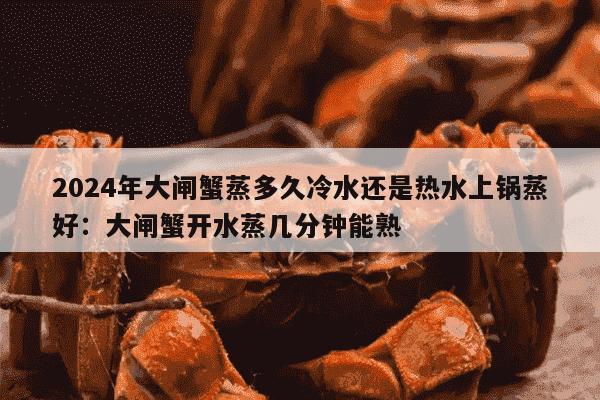 2024年大闸蟹蒸多久冷水还是热水上锅蒸好：大闸蟹开水蒸几分钟能熟