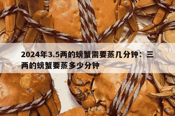 2024年3.5两的螃蟹需要蒸几分钟：三两的螃蟹要蒸多少分钟