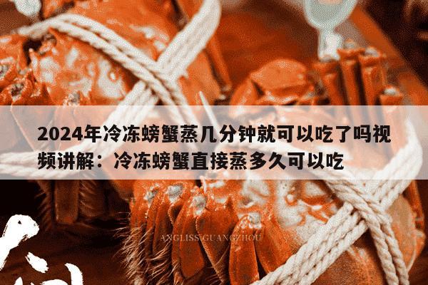 2024年冷冻螃蟹蒸几分钟就可以吃了吗视频讲解：冷冻螃蟹直接蒸多久可以吃