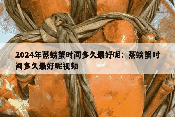 2024年蒸螃蟹时间多久最好呢：蒸螃蟹时间多久最好呢视频