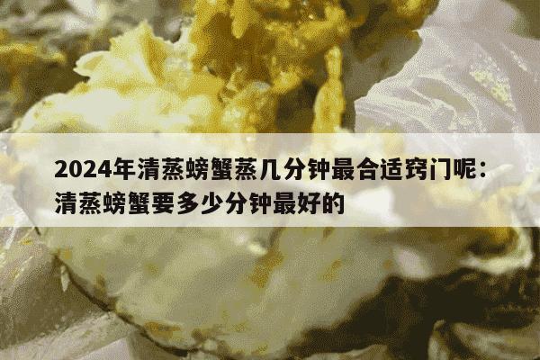 2024年清蒸螃蟹蒸几分钟最合适窍门呢：清蒸螃蟹要多少分钟最好的